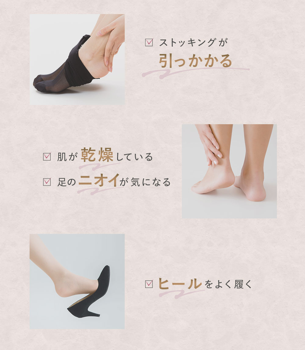 ストッキングが引っかかる　肌が乾燥している　足のニオイが気になる　ヒールをよく履く