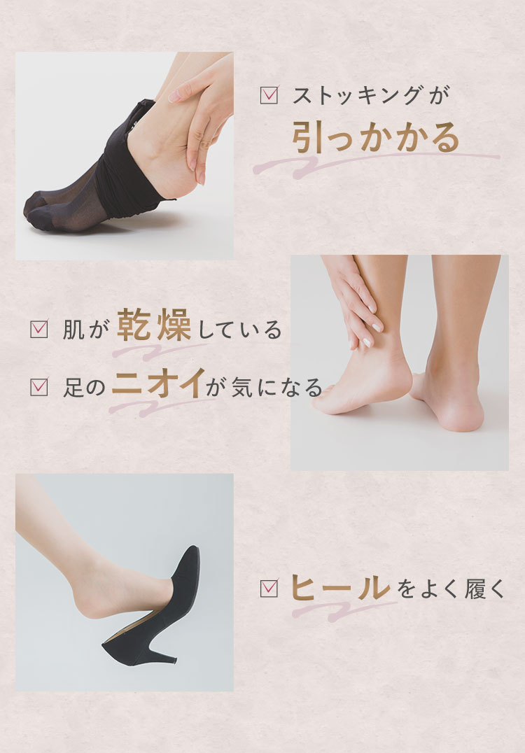 ストッキングが引っかかる　肌が乾燥している　足のニオイが気になる　ヒールをよく履く